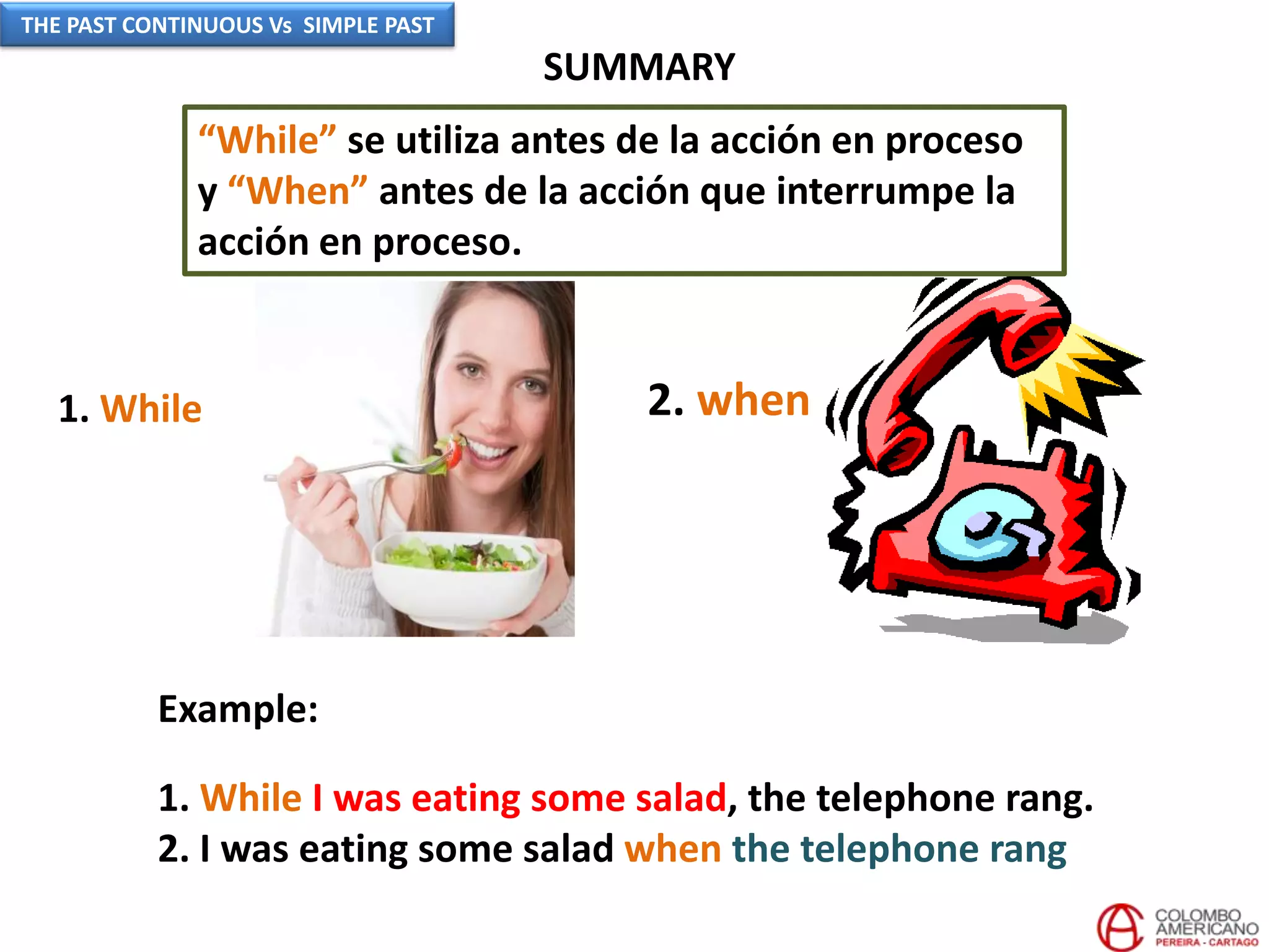SUMMARY
Example:
1. While I was eating some salad, the telephone rang.
2. I was eating some salad when the telephone rang
1. While 2. when
“While” se utiliza antes de la acción en proceso
y “When” antes de la acción que interrumpe la
acción en proceso.
THE PAST CONTINUOUS Vs SIMPLE PAST
 