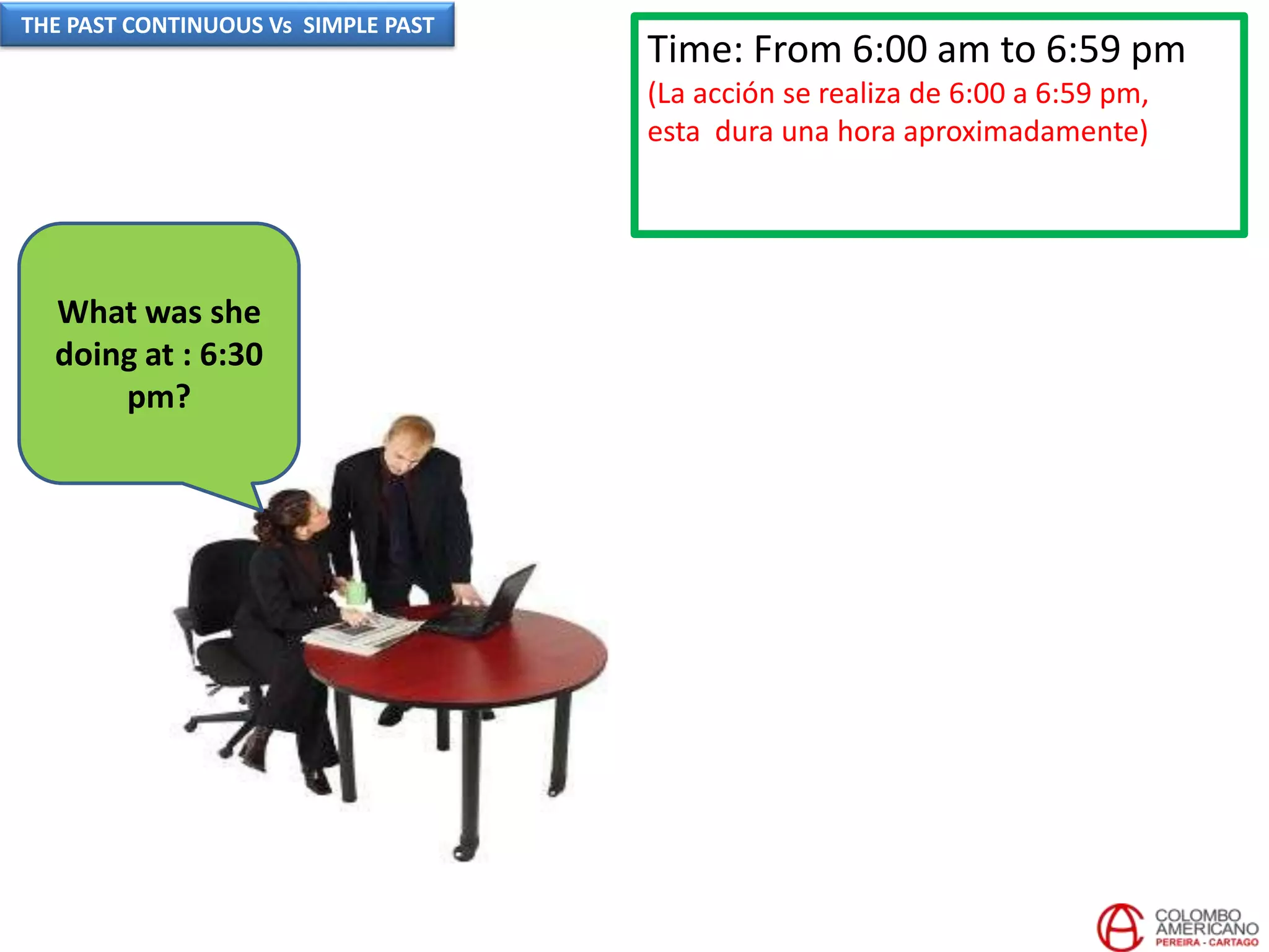 Time: From 6:00 am to 6:59 pm
(La acción se realiza de 6:00 a 6:59 pm,
esta dura una hora aproximadamente)
What was she
doing at : 6:30
pm?
THE PAST CONTINUOUS Vs SIMPLE PAST
 