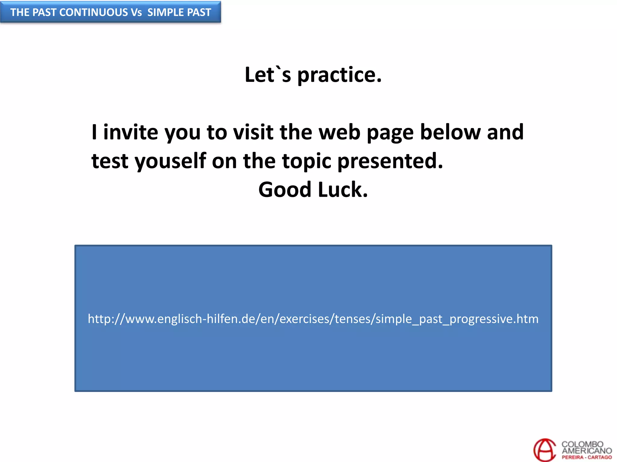 Let`s practice.
I invite you to visit the web page below and
test youself on the topic presented.
Good Luck.
http://www.englisch-hilfen.de/en/exercises/tenses/simple_past_progressive.htm
THE PAST CONTINUOUS Vs SIMPLE PAST
 