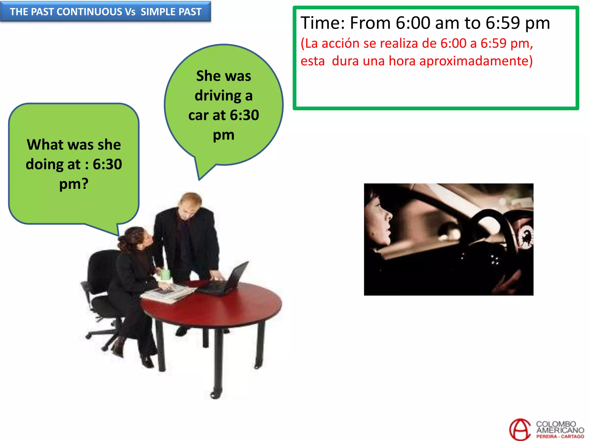 Time: From 6:00 am to 6:59 pm
(La acción se realiza de 6:00 a 6:59 pm,
esta dura una hora aproximadamente)
She was
driving a
car at 6:30
pm
What was she
doing at : 6:30
pm?
THE PAST CONTINUOUS Vs SIMPLE PAST
 