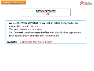 THE PAST PERFECTTHE PAST PERFECT
PRESENT PERFECT
USES
- We use the Present Perfect to say that an action happened at an
unspecified time in the past.
The exact time is not important.
You CANNOT use the Present Perfect with specific time expressions
such as: yesterday, one year ago, last week, etc
Example: I have seen that movie before.
 