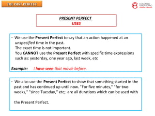 THE PAST PERFECTTHE PAST PERFECT
PRESENT PERFECT
USES
- We use the Present Perfect to say that an action happened at an
unspecified time in the past.
The exact time is not important.
You CANNOT use the Present Perfect with specific time expressions
such as: yesterday, one year ago, last week, etc
Example: I have seen that movie before.
- We also use the Present Perfect to show that something started in the
past and has continued up until now. "For five minutes," "for two
weeks," "since Tuesday,” etc; are all durations which can be used with
the Present Perfect.
 