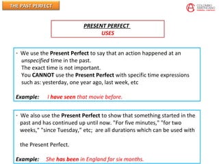 THE PAST PERFECTTHE PAST PERFECT
PRESENT PERFECT
USES
- We use the Present Perfect to say that an action happened at an
unspecified time in the past.
The exact time is not important.
You CANNOT use the Present Perfect with specific time expressions
such as: yesterday, one year ago, last week, etc
Example: I have seen that movie before.
- We also use the Present Perfect to show that something started in the
past and has continued up until now. "For five minutes," "for two
weeks," "since Tuesday,” etc; are all durations which can be used with
the Present Perfect.
Example: She has been in England for six months.
 