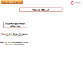THE PAST PERFECTTHE PAST PERFECT
Present Perfect Tenses:
Affirmative
I have studied Chinese for 8 years.
(Yo he estudiado Chino por 8 años)
Mary has been to different countries.
(Mary ha estado en diferentes paises)
PRESENT PERFECT
 