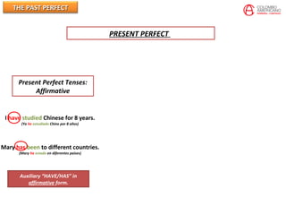 THE PAST PERFECTTHE PAST PERFECT
Present Perfect Tenses:
Affirmative
I have studied Chinese for 8 years.
(Yo he estudiado Chino por 8 años)
Mary has been to different countries.
(Mary ha estado en diferentes paises)
Auxiliary “HAVE/HAS” in
affirmative form.
PRESENT PERFECT
 