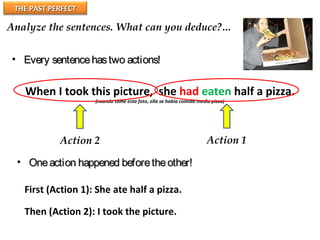 THE PAST PERFECTTHE PAST PERFECT
Analyze the sentences. What can you deduce?…
When I took this picture, she had eaten half a pizza.
(cuando tomé esta foto, ella se había comido media pizza)
Action 1Action 2
• Every sentencehastwo actions!Every sentencehastwo actions!
• Oneaction happened beforetheother!Oneaction happened beforetheother!
First (Action 1): She ate half a pizza.
Then (Action 2): I took the picture.
 