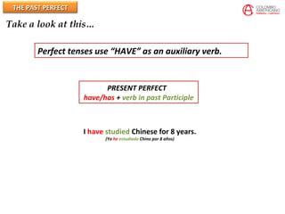 THE PAST PERFECTTHE PAST PERFECT
Take a look at this…
Perfect tenses use “HAVE” as an auxiliary verb.
PRESENT PERFECT
have/has + verb in past Participle
I have studied Chinese for 8 years.
(Yo he estudiado Chino por 8 años)
 