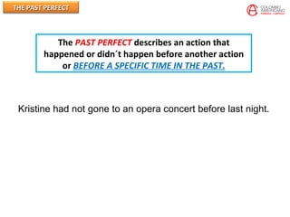 THE PAST PERFECTTHE PAST PERFECT
Kristine had not gone to an opera concert before last night.
The PAST PERFECT describes an action that
happened or didn´t happen before another action
or BEFORE A SPECIFIC TIME IN THE PAST.
 