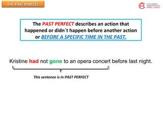 THE PAST PERFECTTHE PAST PERFECT
Kristine had not gone to an opera concert before last night.
This sentence is in PAST PERFECT
The PAST PERFECT describes an action that
happened or didn´t happen before another action
or BEFORE A SPECIFIC TIME IN THE PAST.
 