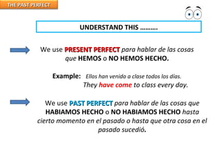 THE PAST PERFECTTHE PAST PERFECT
UNDERSTAND THIS ……….
We use PRESENT PERFECTPRESENT PERFECT para hablar de las cosas
que HEMOS o NO HEMOS HECHO.
Example: Ellos han venido a clase todos los días.
They have come to class every day.
We use PAST PERFECTPAST PERFECT para hablar de las cosas que
HABIAMOS HECHO o NO HABIAMOS HECHO hasta
cierto momento en el pasado o hasta que otra cosa en el
pasado sucedió.
 