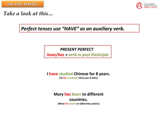 THE PAST PERFECTTHE PAST PERFECT
Take a look at this…
Perfect tenses use “HAVE” as an auxiliary verb.
PRESENT PERFECT
have/has + verb in past Participle
I have studied Chinese for 8 years.
(Yo he estudiado Chino por 8 años)
Mary has been to different
countries.
(Mary ha estado en diferentes paises)
 