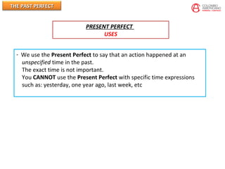 THE PAST PERFECTTHE PAST PERFECT
PRESENT PERFECT
USES
- We use the Present Perfect to say that an action happened at an
unspecified time in the past.
The exact time is not important.
You CANNOT use the Present Perfect with specific time expressions
such as: yesterday, one year ago, last week, etc
 