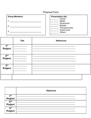 Proposal Form
    Group Members:                              Presentation Aid:
                                                __ __ __ Charts
    1. _____________________________            __ __ __ Model
                                                __ __ __ Experiment
    2. _____________________________            __ __ __ Booklet
                                                __ __ __ Transparencies
                                                __ __ __ Power point
    3. _____________________________            __ __ __ Others



                Title                                References

  1st     _____________      ____________________________________________
Project   _____________      ____________________________________________
          _____________      ____________________________________________

  2nd     _____________      ____________________________________________
Project   _____________      ____________________________________________
          _____________      _____________________________________________

  3rd     _____________      ____________________________________________
Project   _____________      ____________________________________________
          _____________      ____________________________________________




                                           Objectives

     1st     ____________________________________________________________
   Project   ____________________________________________________________

     2nd     ____________________________________________________________
   Project   ____________________________________________________________

     3rd     ____________________________________________________________
   Project   ____________________________________________________________
 
