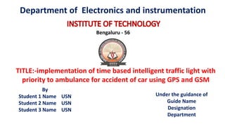 Bengaluru - 56
TITLE:-implementation of time based intelligent traffic light with
priority to ambulance for accident of car using GPS and GSM
By
Student 1 Name USN
Student 2 Name USN
Student 3 Name USN
Under the guidance of
Guide Name
Designation
Department
Department of Electronics and instrumentation
 