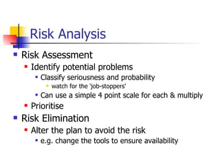 Risk Analysis Risk Assessment Identify potential problems Classify seriousness and probability watch for the 'job-stoppers' Can use a simple 4 point scale for each & multiply Prioritise Risk Elimination Alter the plan to avoid the risk  e.g. change the tools to ensure availability 