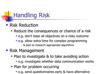 Handling Risk Risk Reduction Reduce the consequences or chance of a risk e.g. don't base all objectives on a risky outcome e.g. allow extra time for complex programming & plan to research appropriate algorithms Risk Management Plan to investigate & to take avoiding action e.g. investigate whether data communication works Plan for problem occurring  e.g. send questionnaires early & have alternative 