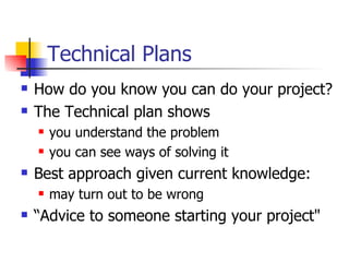 Technical Plans How do you know you can do your project? The Technical plan shows you understand the problem  you can see ways of solving it Best approach given current knowledge:  may turn out to be wrong “Advice to someone starting your project" 