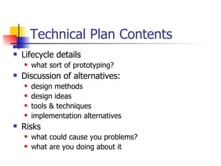 Technical Plan Contents Lifecycle details what sort of prototyping? Discussion of alternatives: design methods design ideas tools & techniques implementation alternatives Risks what could cause you problems? what are you doing about it 