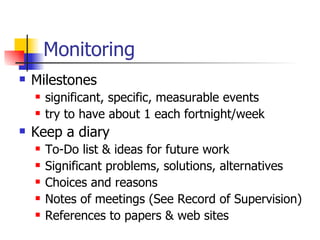Monitoring Milestones significant, specific, measurable events try to have about 1 each fortnight/week Keep a diary To-Do list & ideas for future work Significant problems, solutions, alternatives Choices and reasons Notes of meetings (See Record of Supervision) References to papers & web sites 