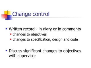 Change control Written record - in diary or in comments changes to objectives changes to specification, design and code Discuss significant changes to objectives with supervisor 