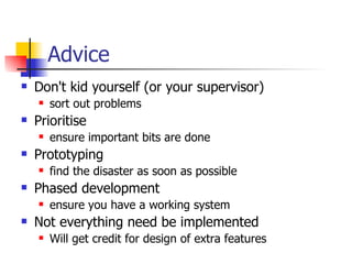 Advice Don't kid yourself (or your supervisor) sort out problems Prioritise ensure important bits are done Prototyping find the disaster as soon as possible Phased development ensure you have a working system Not everything need be implemented Will get credit for design of extra features 