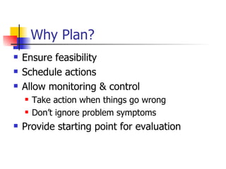 Why Plan? Ensure feasibility Schedule actions Allow monitoring & control Take action when things go wrong Don’t ignore problem symptoms Provide starting point for evaluation 