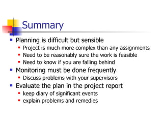 Summary Planning is difficult but sensible Project is much more complex than any assignments Need to be reasonably sure the work is feasible Need to know if you are falling behind Monitoring must be done frequently Discuss problems with your supervisors Evaluate the plan in the project report keep diary of significant events explain problems and remedies 