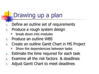 Drawing up a plan Define an outline set of requirements Produce a rough system design break down into modules  Produce an outline WBS Create an outline Gantt Chart in MS Project Show the dependencies between tasks Estimate the time required for each task Examine all the risk factors  & deadlines Adjust Gantt Chart to meet deadlines 