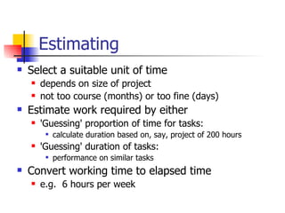 Estimating Select a suitable unit of time depends on size of project not too course (months) or too fine (days) Estimate work required by either 'Guessing' proportion of time for tasks: calculate duration based on, say, project of 200 hours 'Guessing' duration of tasks: performance on similar tasks Convert working time to elapsed time e.g.  6 hours per week 