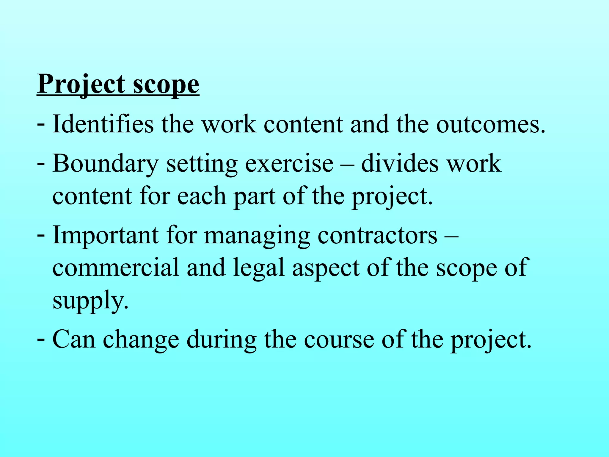Project scope 
- Identifies the work content and the outcomes. 
- Boundary setting exercise – divides work 
content for each part of the project. 
- Important for managing contractors – 
commercial and legal aspect of the scope of 
supply. 
- Can change during the course of the project. 
 