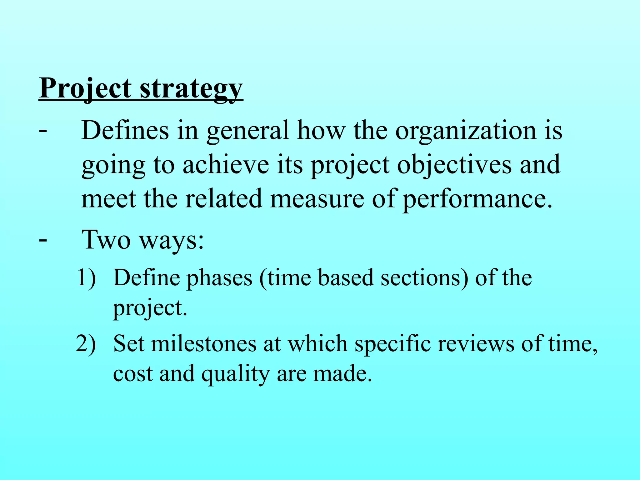 Project strategy 
- Defines in general how the organization is 
going to achieve its project objectives and 
meet the related measure of performance. 
- Two ways: 
1) Define phases (time based sections) of the 
project. 
2) Set milestones at which specific reviews of time, 
cost and quality are made. 
 