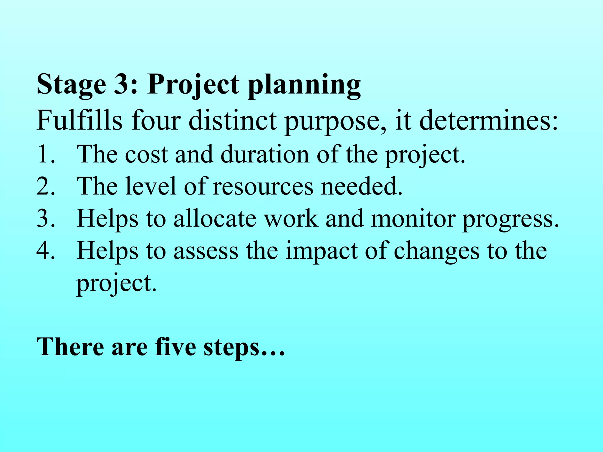 Stage 3: Project planning 
Fulfills four distinct purpose, it determines: 
1. The cost and duration of the project. 
2. The level of resources needed. 
3. Helps to allocate work and monitor progress. 
4. Helps to assess the impact of changes to the 
project. 
There are five steps… 
 