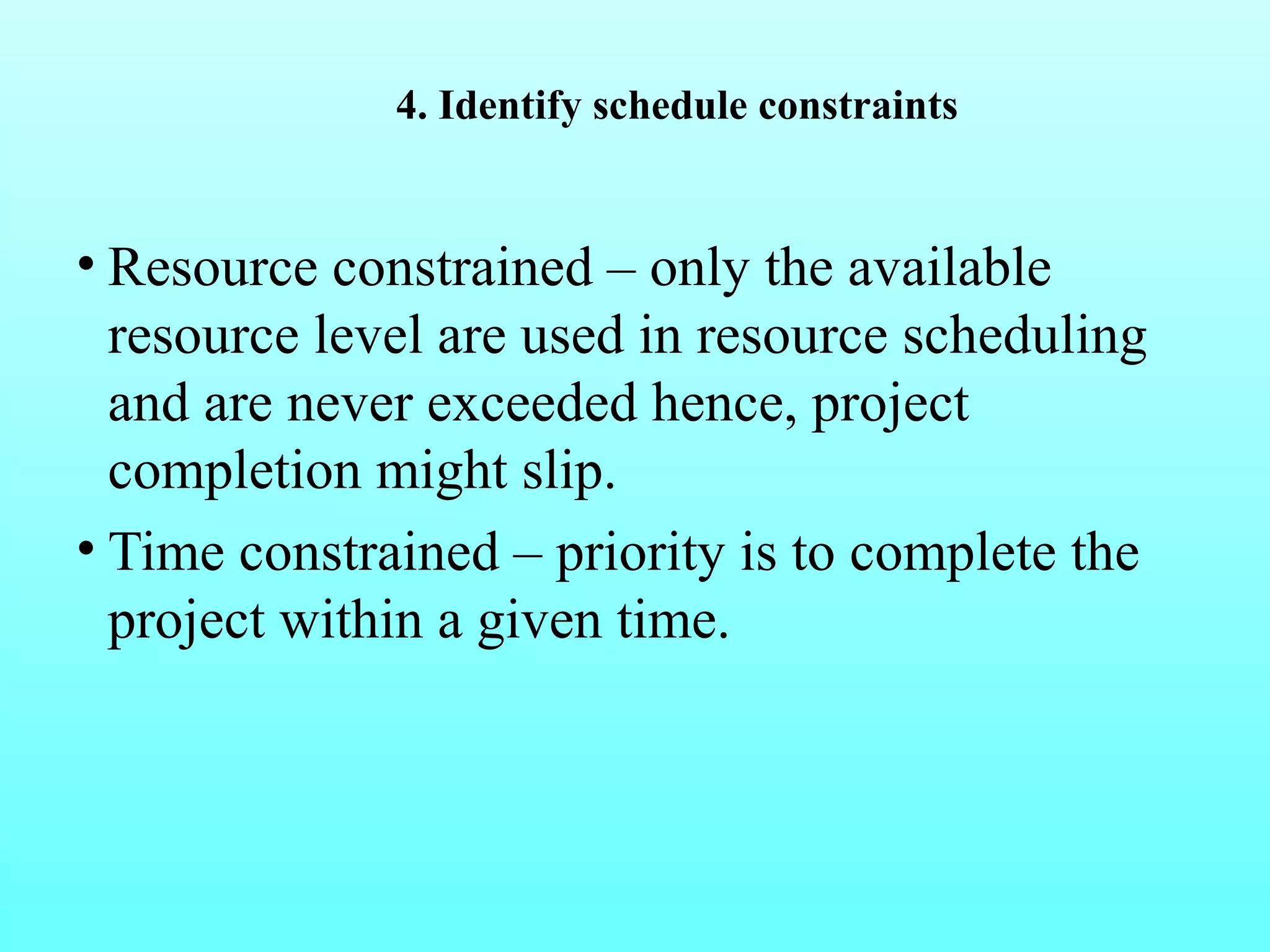 4. Identify schedule constraints 
• Resource constrained – only the available 
resource level are used in resource scheduling 
and are never exceeded hence, project 
completion might slip. 
• Time constrained – priority is to complete the 
project within a given time. 
 
