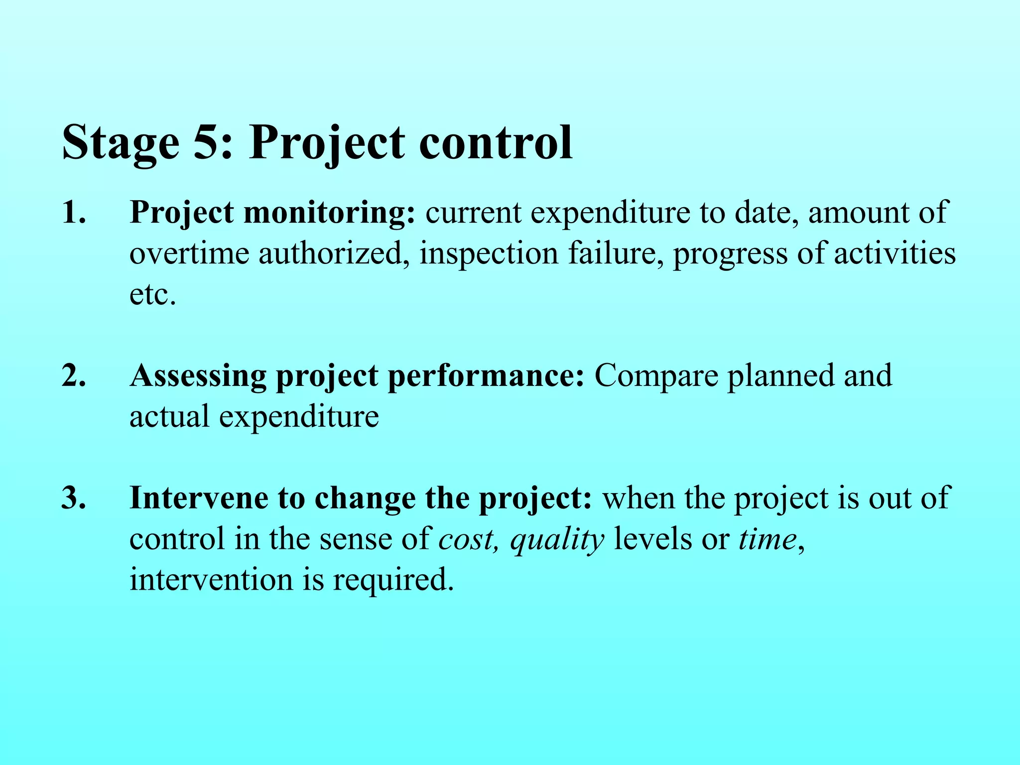 Stage 5: Project control 
1. Project monitoring: current expenditure to date, amount of 
overtime authorized, inspection failure, progress of activities 
etc. 
2. Assessing project performance: Compare planned and 
actual expenditure 
3. Intervene to change the project: when the project is out of 
control in the sense of cost, quality levels or time, 
intervention is required. 
 