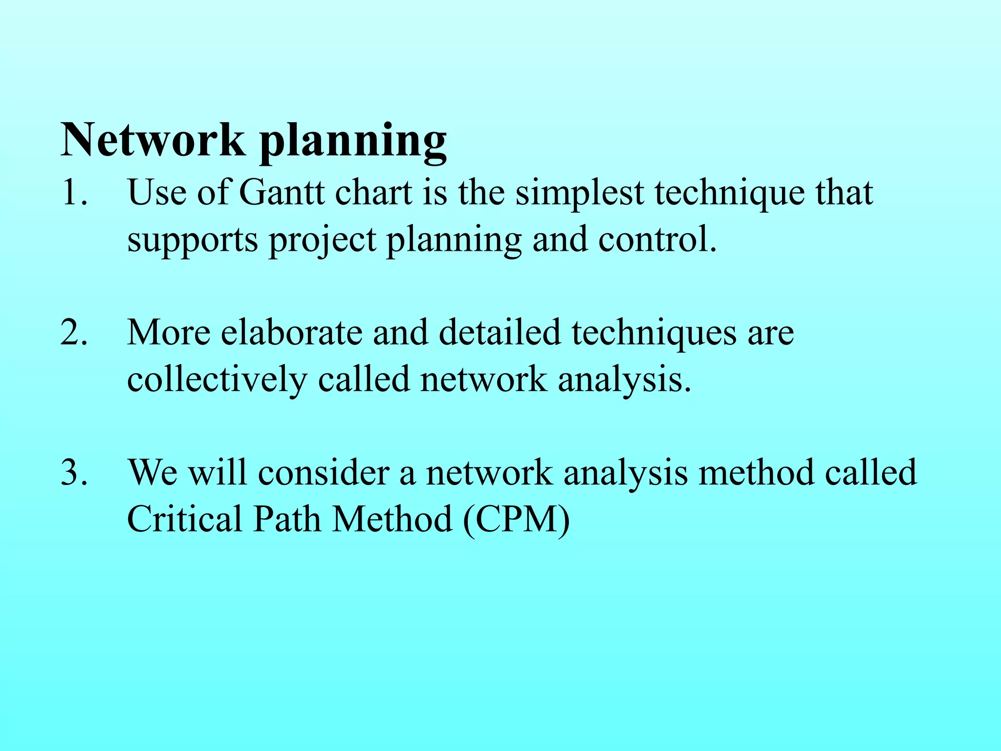 Network planning 
1. Use of Gantt chart is the simplest technique that 
supports project planning and control. 
2. More elaborate and detailed techniques are 
collectively called network analysis. 
3. We will consider a network analysis method called 
Critical Path Method (CPM) 
 