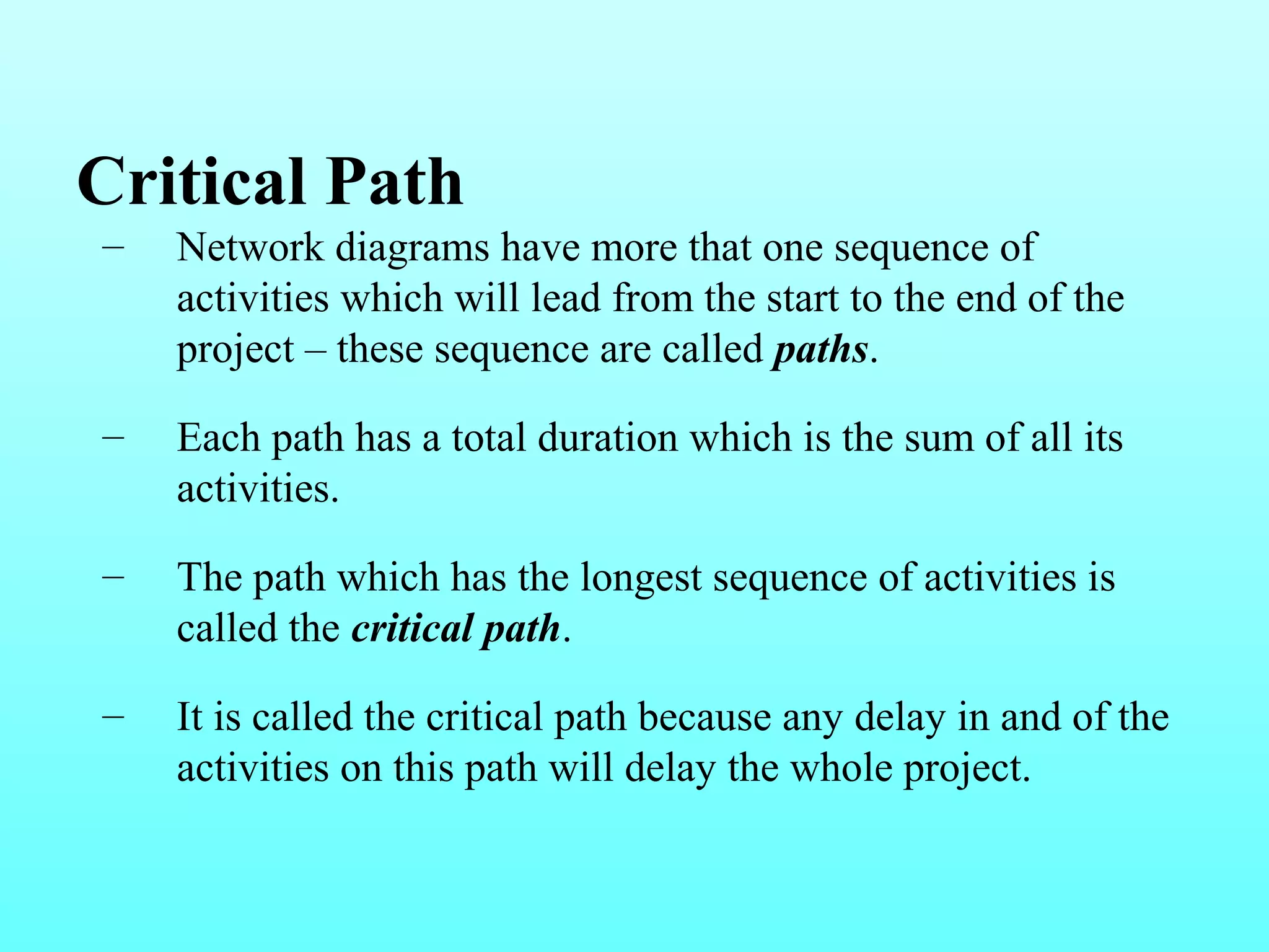 Critical Path 
– Network diagrams have more that one sequence of 
activities which will lead from the start to the end of the 
project – these sequence are called paths. 
– Each path has a total duration which is the sum of all its 
activities. 
– The path which has the longest sequence of activities is 
called the critical path. 
– It is called the critical path because any delay in and of the 
activities on this path will delay the whole project. 
 