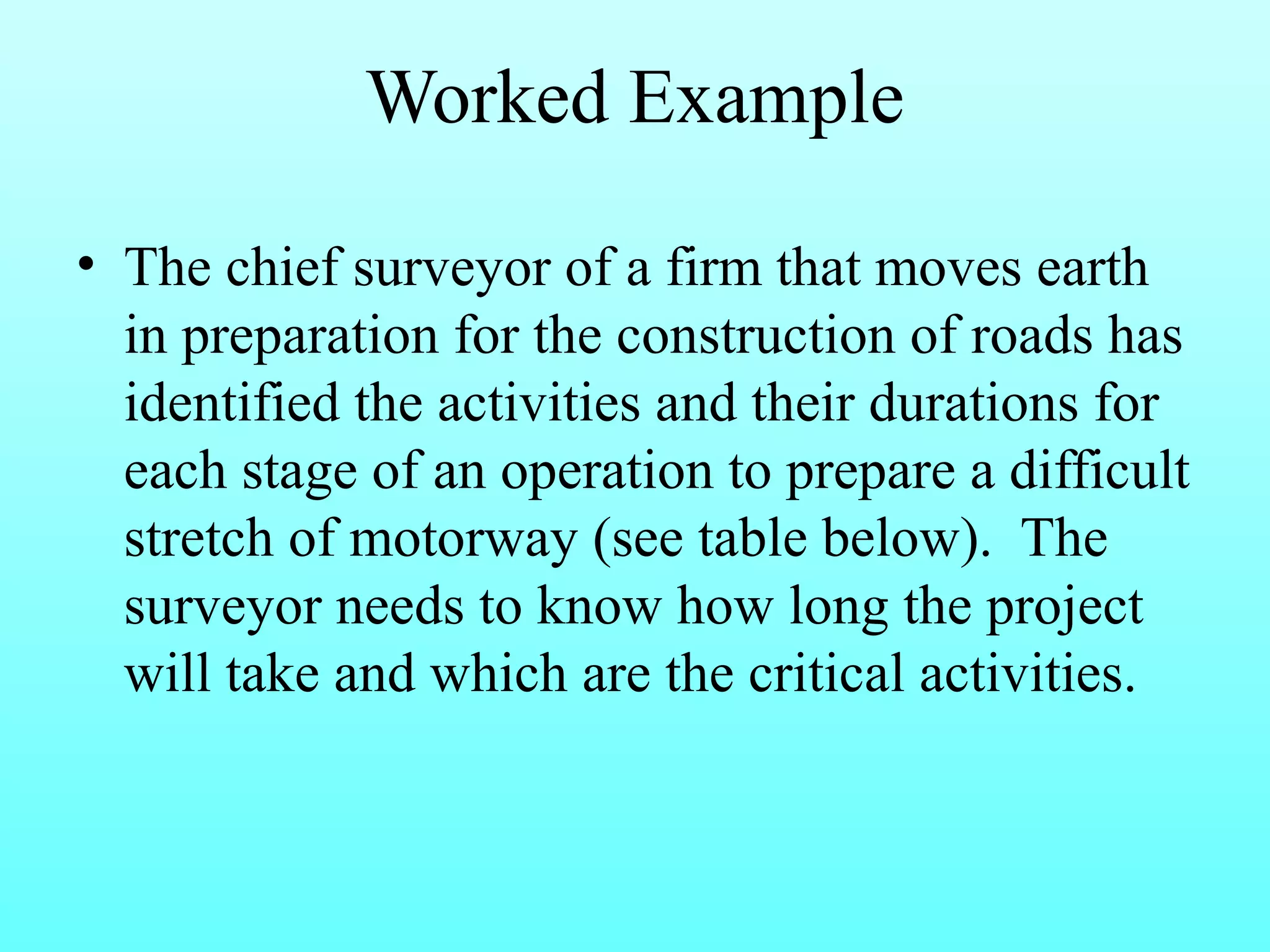 Worked Example 
• The chief surveyor of a firm that moves earth 
in preparation for the construction of roads has 
identified the activities and their durations for 
each stage of an operation to prepare a difficult 
stretch of motorway (see table below). The 
surveyor needs to know how long the project 
will take and which are the critical activities. 
 