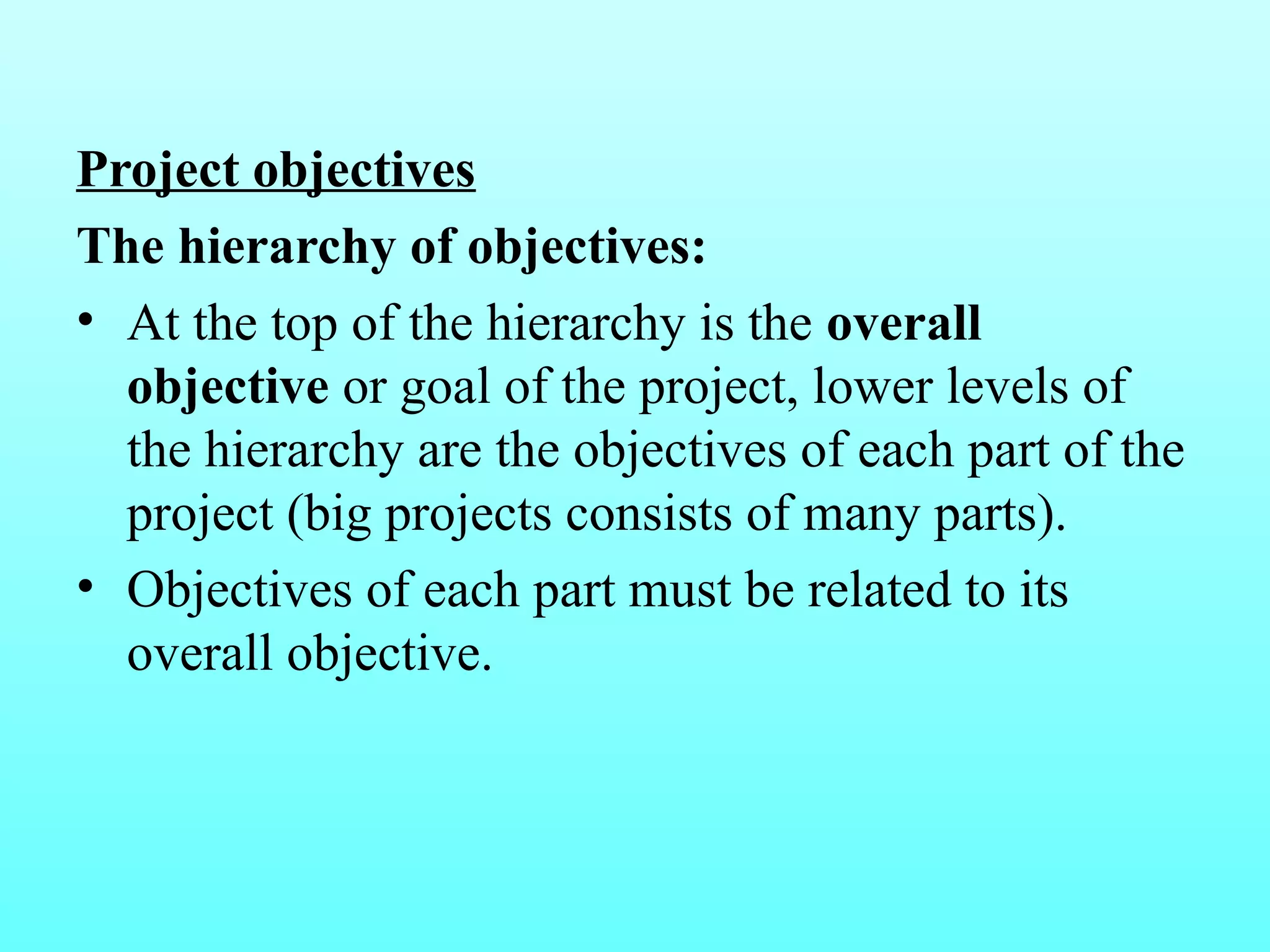 Project objectives 
The hierarchy of objectives: 
• At the top of the hierarchy is the overall 
objective or goal of the project, lower levels of 
the hierarchy are the objectives of each part of the 
project (big projects consists of many parts). 
• Objectives of each part must be related to its 
overall objective. 
 