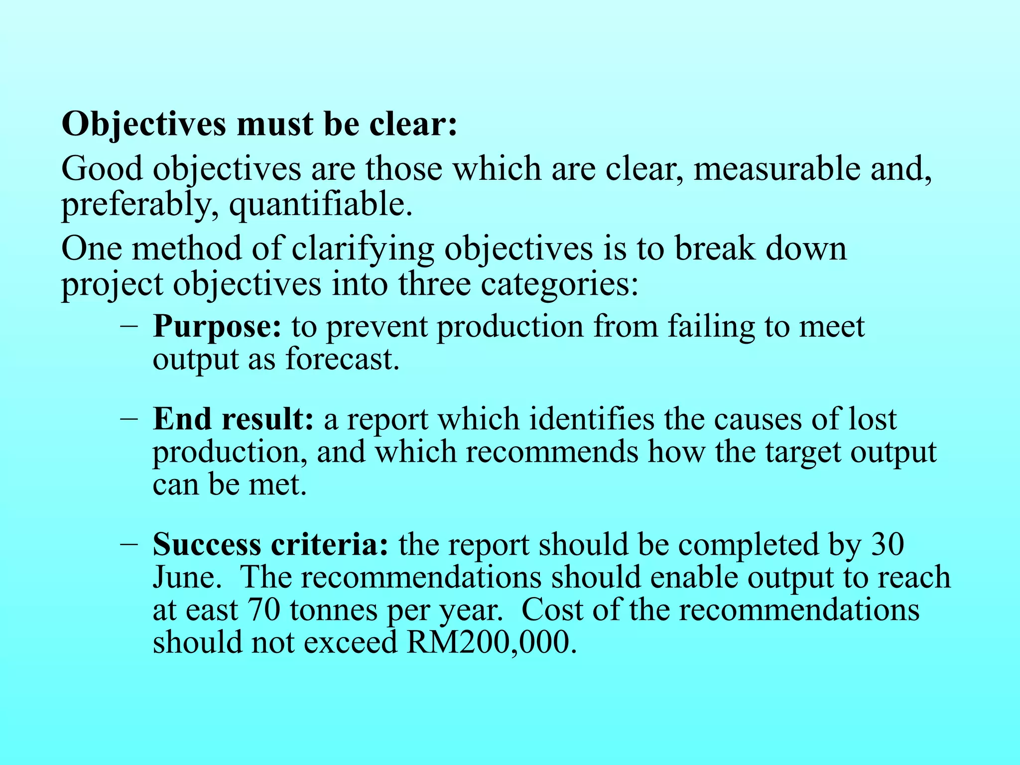 Objectives must be clear: 
Good objectives are those which are clear, measurable and, 
preferably, quantifiable. 
One method of clarifying objectives is to break down 
project objectives into three categories: 
– Purpose: to prevent production from failing to meet 
output as forecast. 
– End result: a report which identifies the causes of lost 
production, and which recommends how the target output 
can be met. 
– Success criteria: the report should be completed by 30 
June. The recommendations should enable output to reach 
at east 70 tonnes per year. Cost of the recommendations 
should not exceed RM200,000. 
 