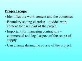 Project scope 
- Identifies the work content and the outcomes. 
- Boundary setting exercise – divides work 
content for each part of the project. 
- Important for managing contractors – 
commercial and legal aspect of the scope of 
supply. 
- Can change during the course of the project. 
 