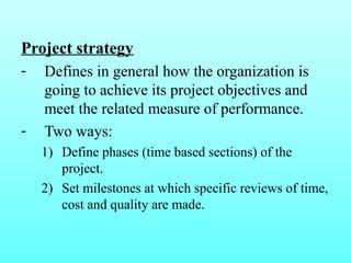 Project strategy 
- Defines in general how the organization is 
going to achieve its project objectives and 
meet the related measure of performance. 
- Two ways: 
1) Define phases (time based sections) of the 
project. 
2) Set milestones at which specific reviews of time, 
cost and quality are made. 
 