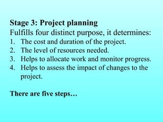 Stage 3: Project planning 
Fulfills four distinct purpose, it determines: 
1. The cost and duration of the project. 
2. The level of resources needed. 
3. Helps to allocate work and monitor progress. 
4. Helps to assess the impact of changes to the 
project. 
There are five steps… 
 