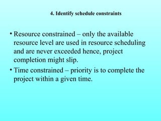 4. Identify schedule constraints 
• Resource constrained – only the available 
resource level are used in resource scheduling 
and are never exceeded hence, project 
completion might slip. 
• Time constrained – priority is to complete the 
project within a given time. 
 