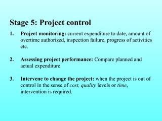 Stage 5: Project control 
1. Project monitoring: current expenditure to date, amount of 
overtime authorized, inspection failure, progress of activities 
etc. 
2. Assessing project performance: Compare planned and 
actual expenditure 
3. Intervene to change the project: when the project is out of 
control in the sense of cost, quality levels or time, 
intervention is required. 
 