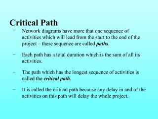 Critical Path 
– Network diagrams have more that one sequence of 
activities which will lead from the start to the end of the 
project – these sequence are called paths. 
– Each path has a total duration which is the sum of all its 
activities. 
– The path which has the longest sequence of activities is 
called the critical path. 
– It is called the critical path because any delay in and of the 
activities on this path will delay the whole project. 
 