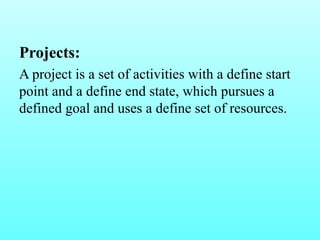 Projects: 
A project is a set of activities with a define start 
point and a define end state, which pursues a 
defined goal and uses a define set of resources. 
 