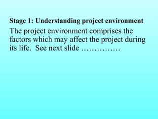 Stage 1: Understanding project environment 
The project environment comprises the 
factors which may affect the project during 
its life. See next slide …………… 
 