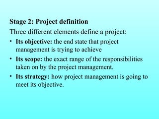Stage 2: Project definition 
Three different elements define a project: 
• Its objective: the end state that project 
management is trying to achieve 
• Its scope: the exact range of the responsibilities 
taken on by the project management. 
• Its strategy: how project management is going to 
meet its objective. 
 
