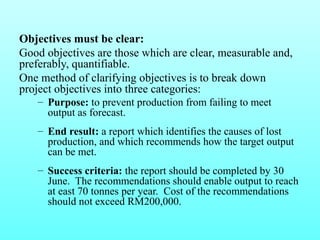 Objectives must be clear: 
Good objectives are those which are clear, measurable and, 
preferably, quantifiable. 
One method of clarifying objectives is to break down 
project objectives into three categories: 
– Purpose: to prevent production from failing to meet 
output as forecast. 
– End result: a report which identifies the causes of lost 
production, and which recommends how the target output 
can be met. 
– Success criteria: the report should be completed by 30 
June. The recommendations should enable output to reach 
at east 70 tonnes per year. Cost of the recommendations 
should not exceed RM200,000. 
 