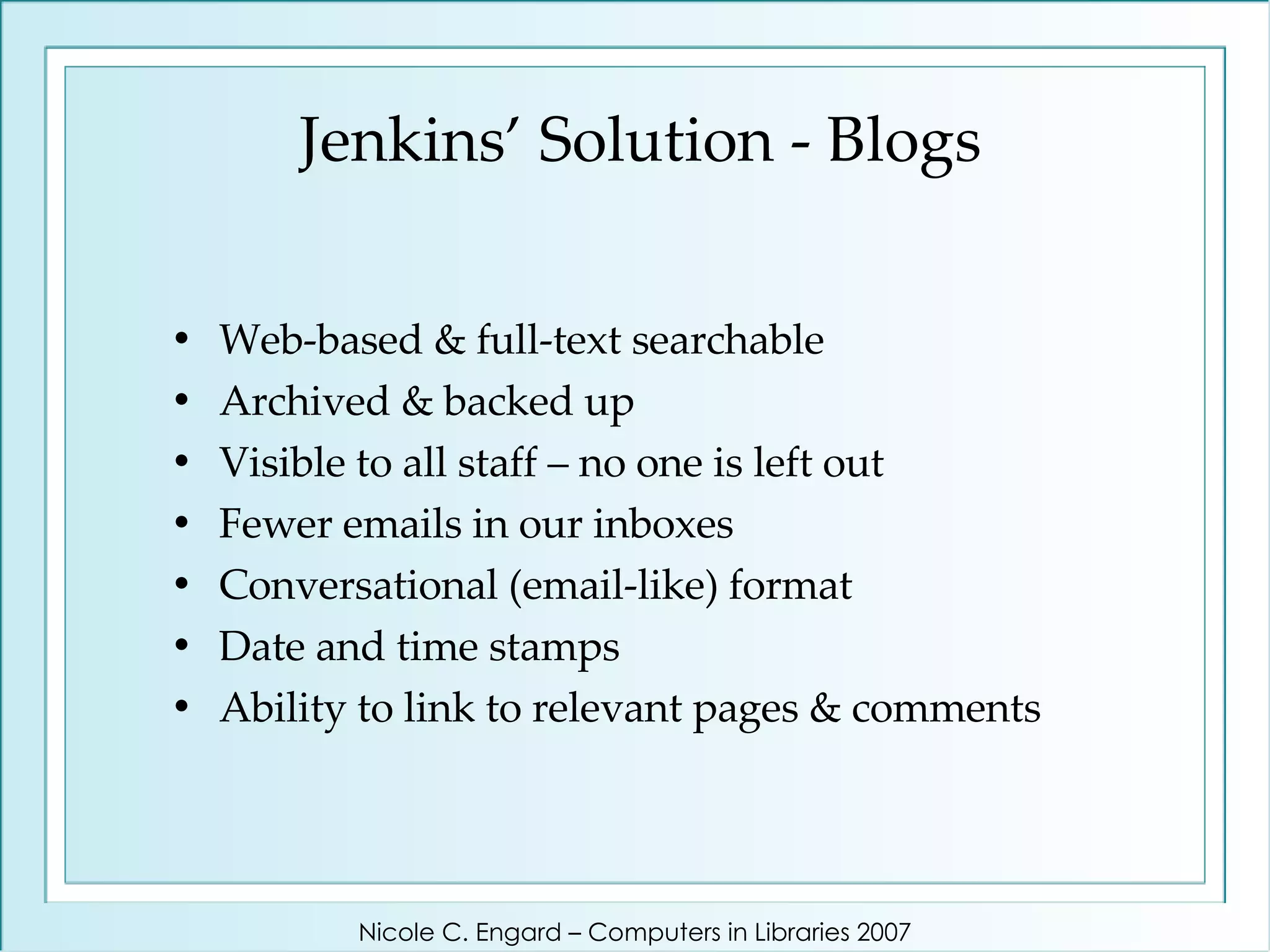 Jenkins’ Solution - Blogs Web-based & full-text searchable Archived & backed up Visible to all staff – no one is left out Fewer emails in our inboxes Conversational (email-like) format Date and time stamps Ability to link to relevant pages & comments Nicole C. Engard – Computers in Libraries 2007 